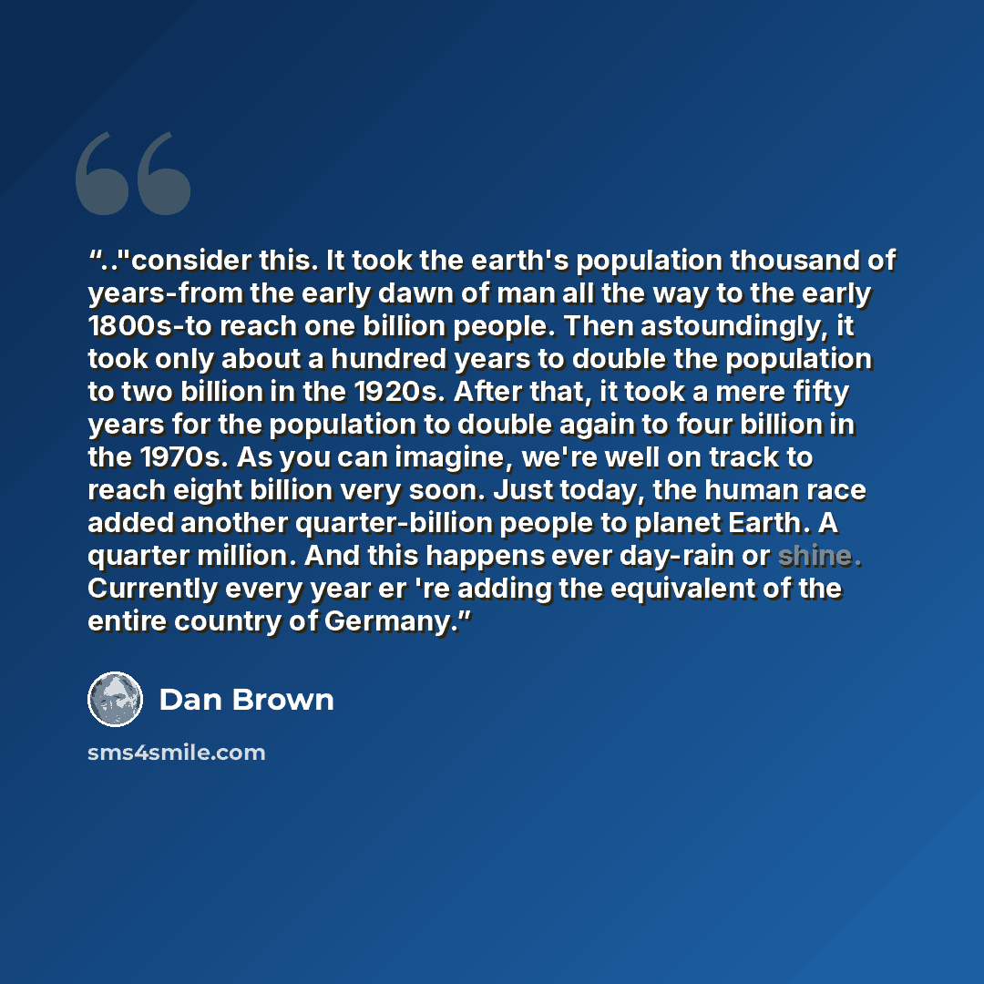 “.."consider this. It took the earth's population thousand of years-from the early dawn of man all the way to the early 1800s-to reach one billion people. Then astoundingly, it took only about a hundred years to double the population to two billion in the 1920s. After that, it took a mere fifty…” quote by Dan Brown