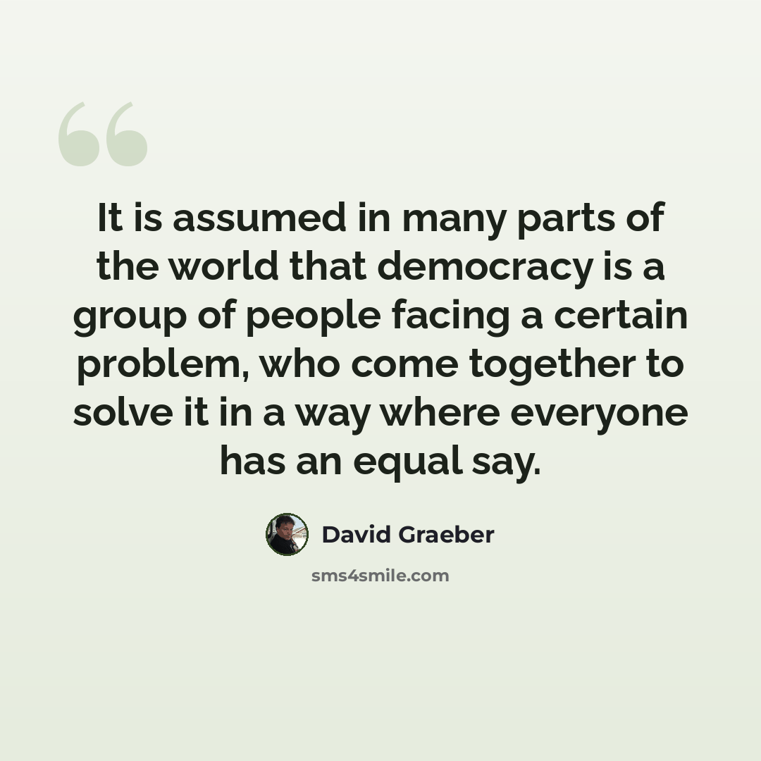 “It is assumed in many parts of the world that democracy is a group of people facing a certain problem, who come together to solve it in a way where everyone has an equal say.” quote by David Graeber