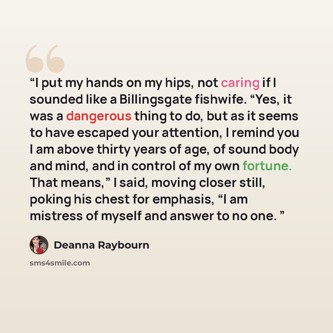 “I put my hands on my hips, not caring if I sounded like a Billingsgate fishwife. “Yes, it was a dangerous thing to do, but as it seems to have escaped your attention, I remind you I am above thirty years of age, of sound body and mind, and in control of my own fortune. That means,” I said, moving…” quote by Deanna Raybourn