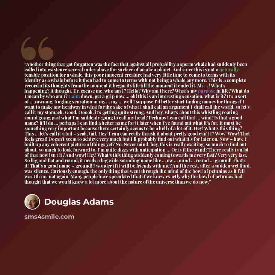 “Another thing that got forgotten was the fact that against all probability a sperm whale had suddenly been called into existence several miles above the surface of an alien planet. And since this is not a naturally tenable position for a whale, this poor innocent creature had very little time to…” quote by Douglas Adams