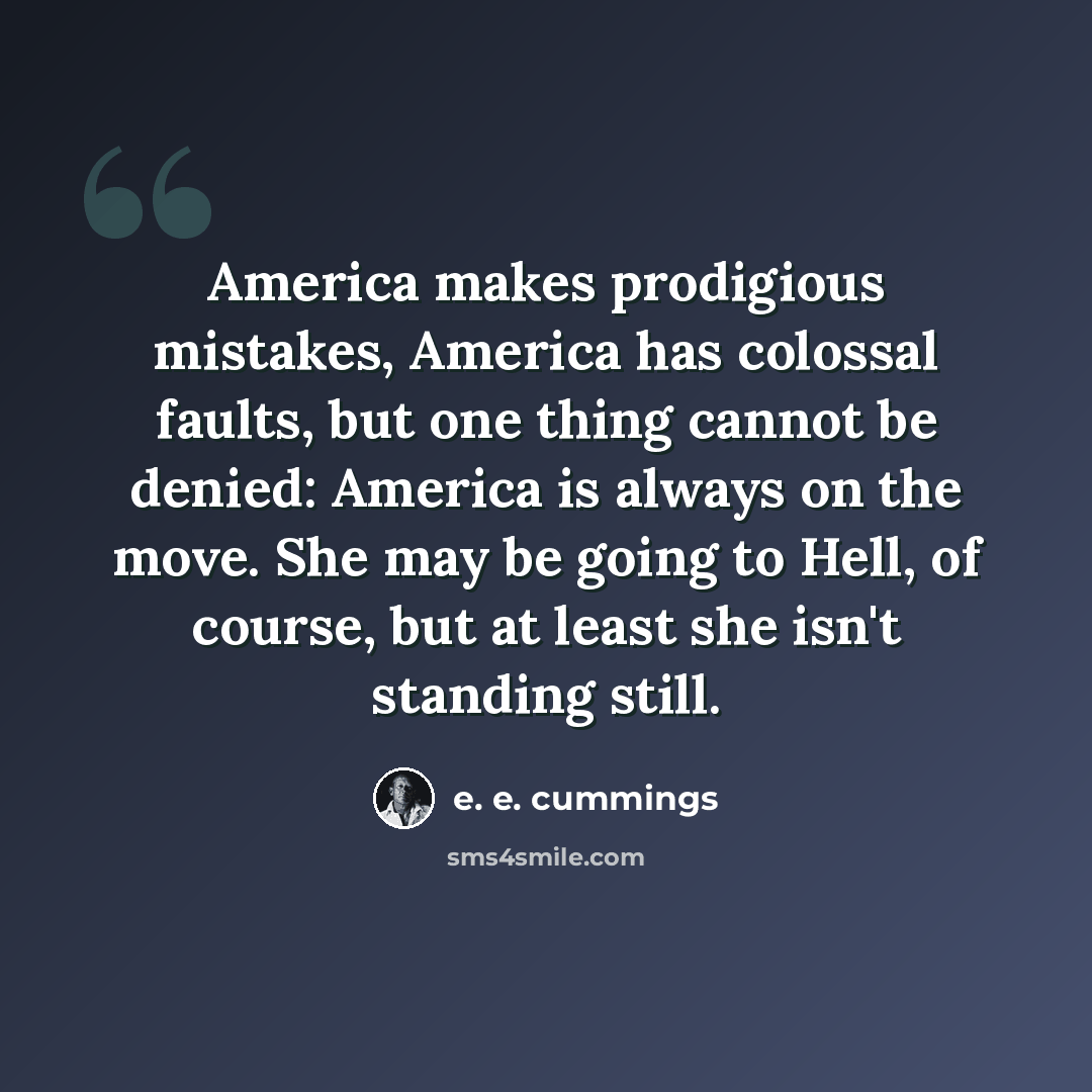 “America makes prodigious mistakes, America has colossal faults, but one thing cannot be denied: America is always on the move. She may be going to Hell, of course, but at least she isn't standing still.” quote by e. e. cummings