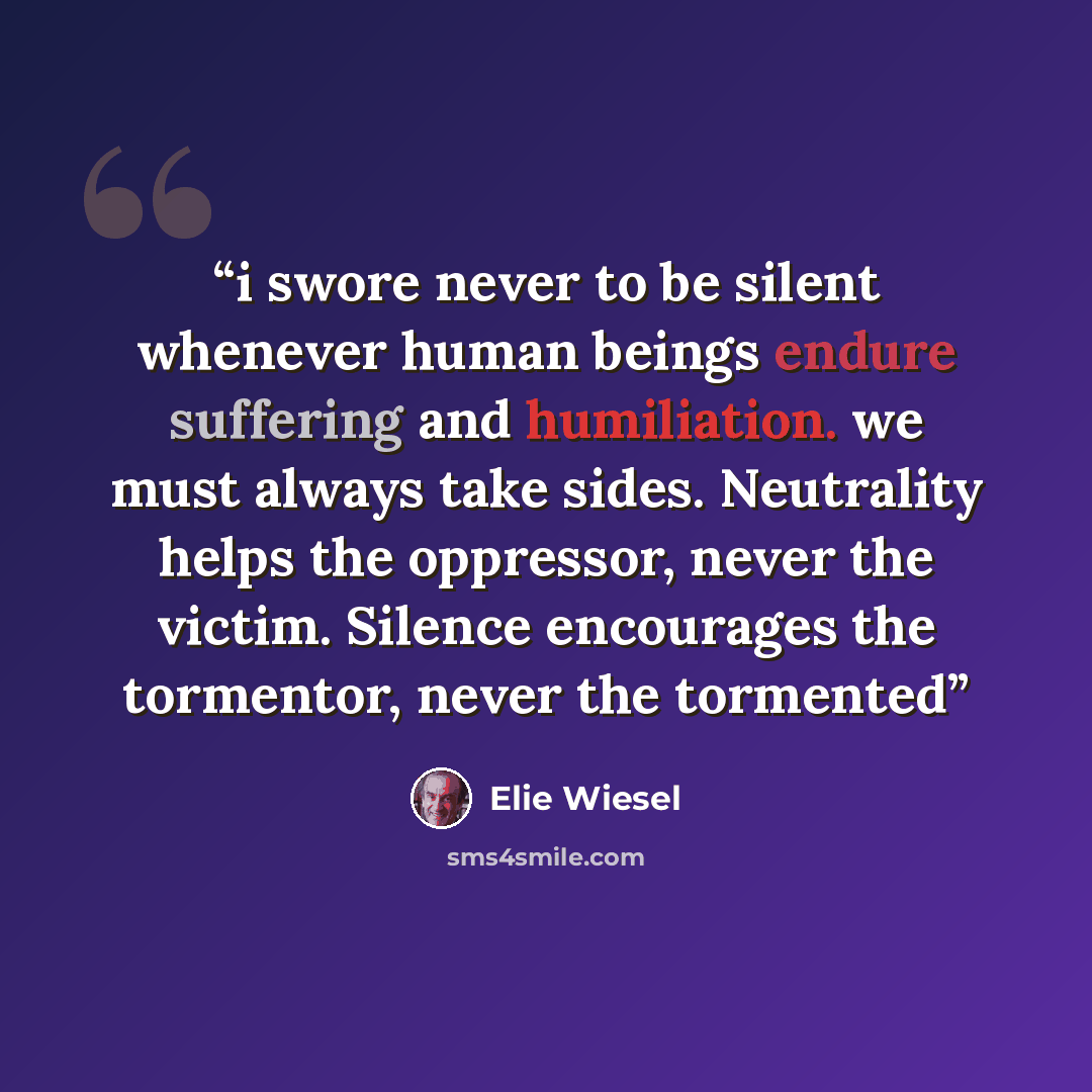 “i swore never to be silent whenever human beings endure suffering and humiliation. we must always take sides. Neutrality helps the oppressor, never the victim. Silence encourages the tormentor, never the tormented” quote by Elie Wiesel