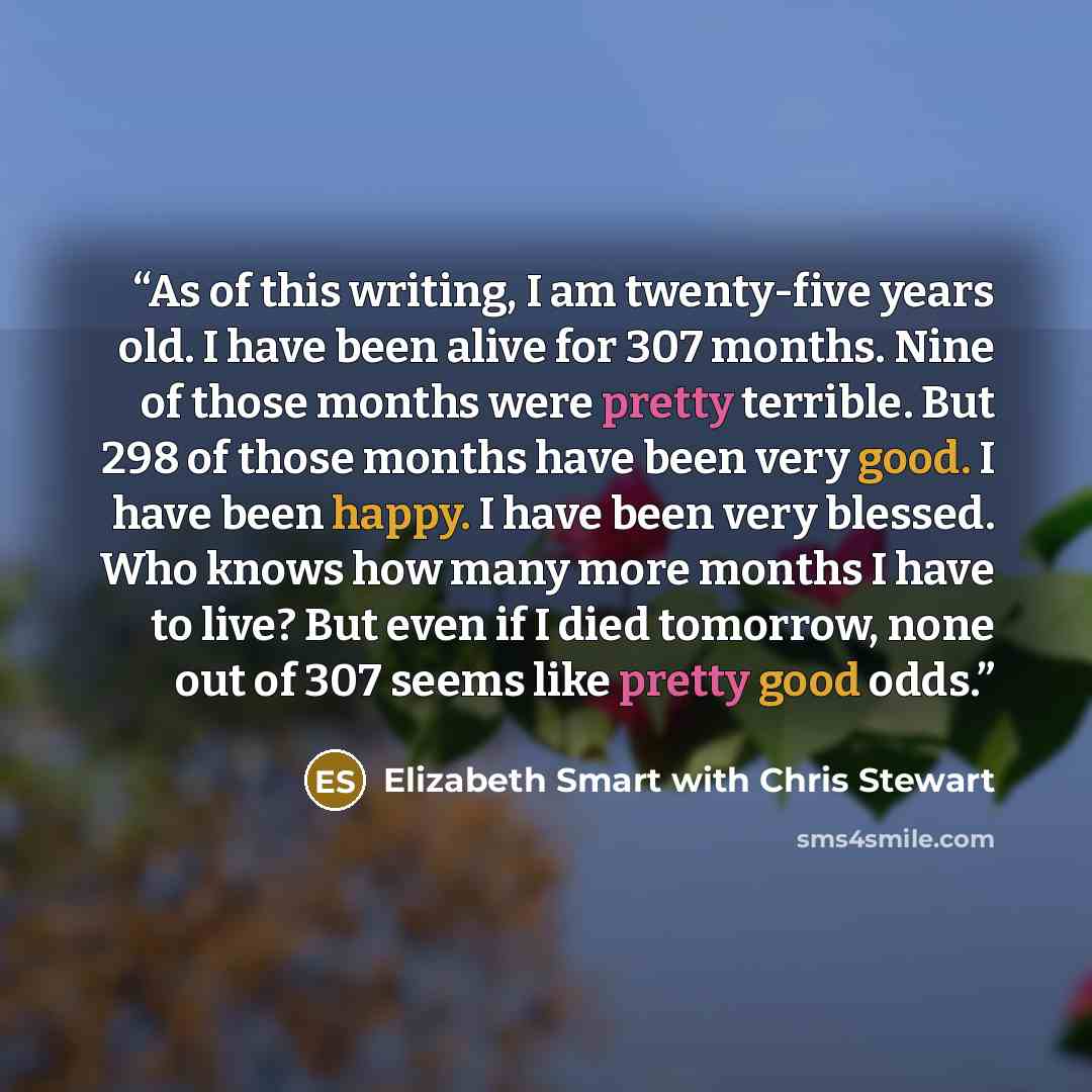 “As of this writing, I am twenty-five years old. I have been alive for 307 months. Nine of those months were pretty terrible. But 298 of those months have been very good. I have been happy. I have been very blessed. Who knows how many more months I have to live? But even if I died tomorrow, none…” quote by Elizabeth Smart with Chris Stewart