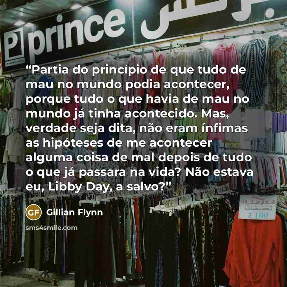 “Partia do princípio de que tudo de mau no mundo podia acontecer, porque tudo o que havia de mau no mundo já tinha acontecido. Mas, verdade seja dita, não eram ínfimas as hipóteses de me acontecer alguma coisa de mal depois de tudo o que já passara na vida? Não estava eu, Libby Day, a salvo?” quote by Gillian Flynn