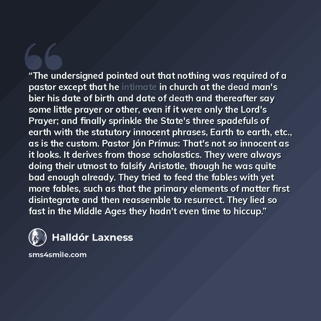 “The undersigned pointed out that nothing was required of a pastor except that he intimate in church at the dead man's bier his date of birth and date of death and thereafter say some little prayer or other, even if it were only the Lord's Prayer; and finally sprinkle the State's three spadefuls of…” quote by Halldór Laxness