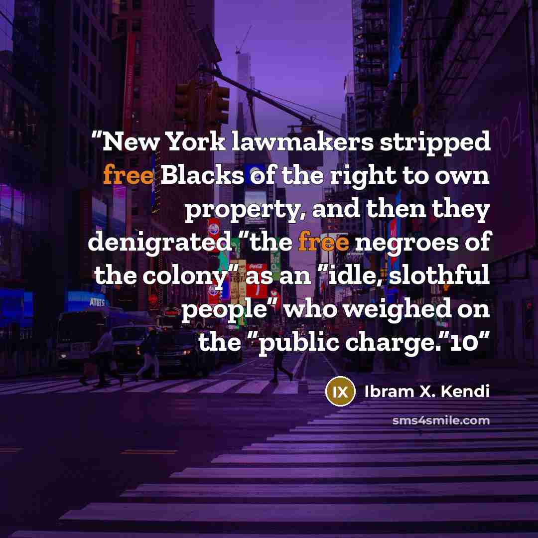 “New York lawmakers stripped free Blacks of the right to own property, and then they denigrated “the free negroes of the colony” as an “idle, slothful people” who weighed on the “public charge.”10” quote by Ibram X. Kendi