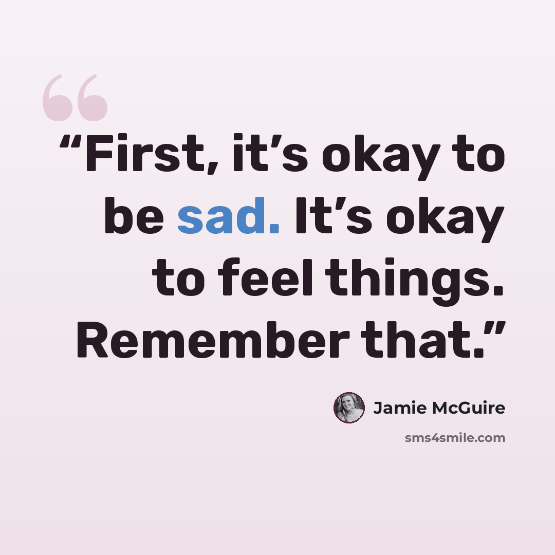 “First, it’s okay to be sad. It’s okay to feel things. Remember that.” quote by Jamie McGuire