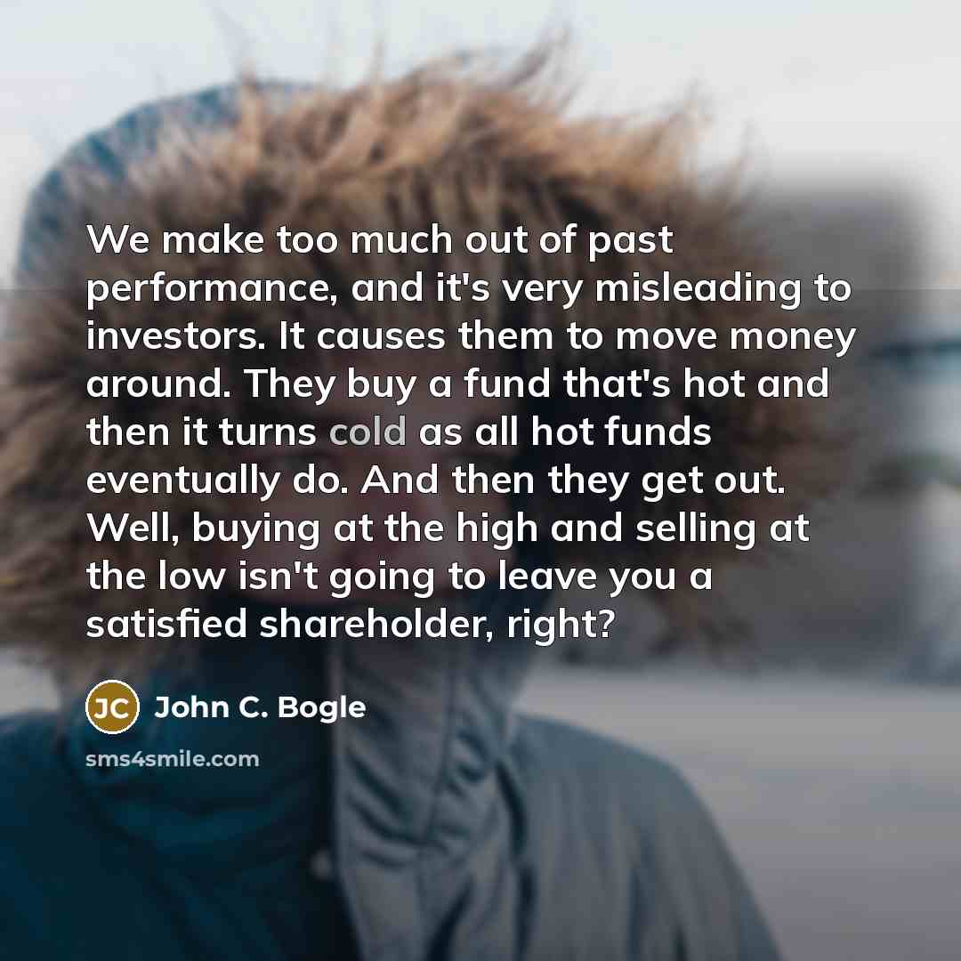 “We make too much out of past performance, and it's very misleading to investors. It causes them to move money around. They buy a fund that's hot and then it turns cold as all hot funds eventually do. And then they get out. Well, buying at the high and selling at the low isn't going to leave you a…” quote by John C. Bogle