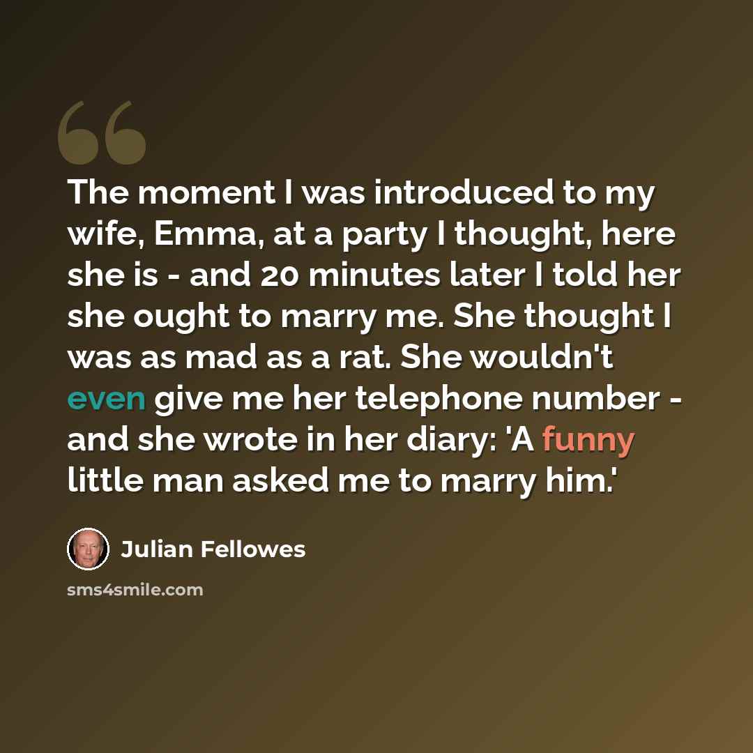 “The moment I was introduced to my wife, Emma, at a party I thought, here she is - and 20 minutes later I told her she ought to marry me. She thought I was as mad as a rat. She wouldn't even give me her telephone number - and she wrote in her diary: 'A funny little man asked me to marry him.'” quote by Julian Fellowes