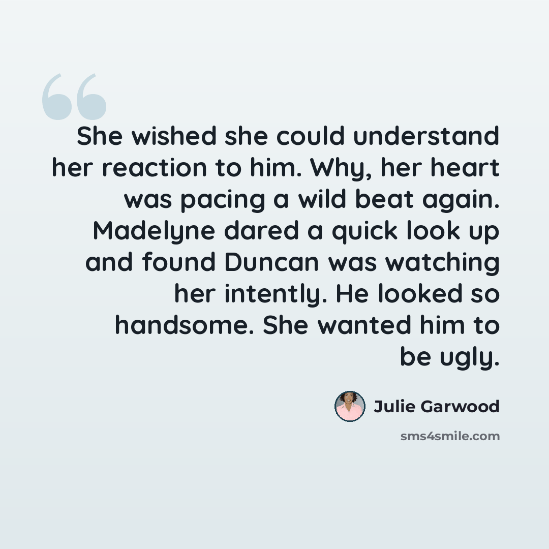 “She wished she could understand her reaction to him. Why, her heart was pacing a wild beat again. Madelyne dared a quick look up and found Duncan was watching her intently. He looked so handsome. She wanted him to be ugly.” quote by Julie Garwood