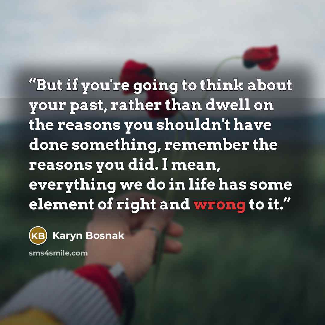 “But if you're going to think about your past, rather than dwell on the reasons you shouldn't have done something, remember the reasons you did. I mean, everything we do in life has some element of right and wrong to it.” quote by Karyn Bosnak