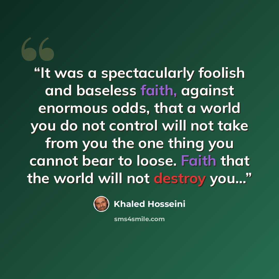 “It was a spectacularly foolish and baseless faith, against enormous odds, that a world you do not control will not take from you the one thing you cannot bear to loose. Faith that the world will not destroy you...” quote by Khaled Hosseini