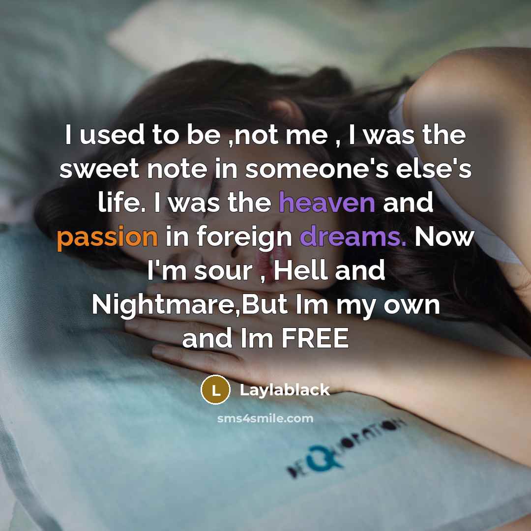 “I used to be ,not me , I was the sweet note in someone's else's life. I was the heaven and passion in foreign dreams. Now I'm sour , Hell and Nightmare,But Im my own and Im FREE” quote by Laylablack