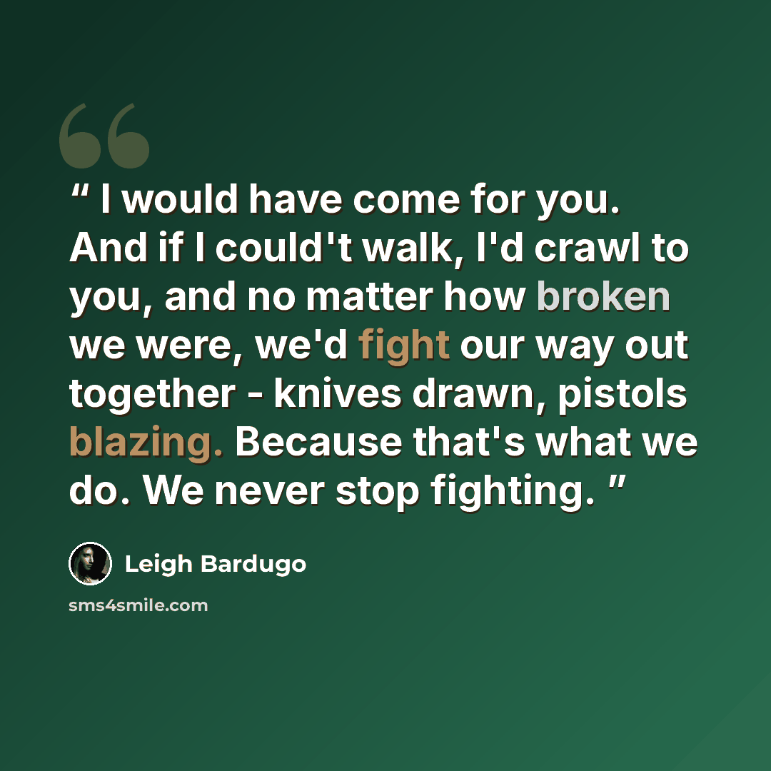“I would have come for you. And if I could't walk, I'd crawl to you, and no matter how broken we were, we'd fight our way out together - knives drawn, pistols blazing. Because that's what we do. We never stop fighting.” quote by Leigh Bardugo