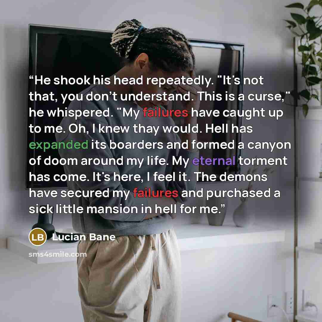 “He shook his head repeatedly. "It's not that, you don't understand. This is a curse," he whispered. "My failures have caught up to me. Oh, I knew thay would. Hell has expanded its boarders and formed a canyon of doom around my life. My eternal torment has come. It's here, I feel it. The demons…” quote by Lucian Bane
