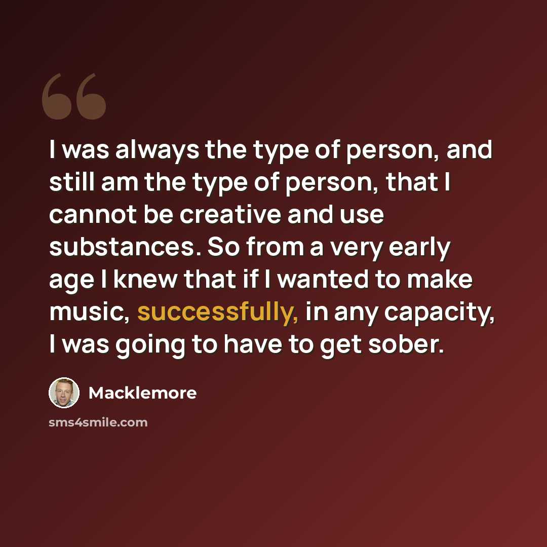 “I was always the type of person, and still am the type of person, that I cannot be creative and use substances. So from a very early age I knew that if I wanted to make music, successfully, in any capacity, I was going to have to get sober.” quote by Macklemore