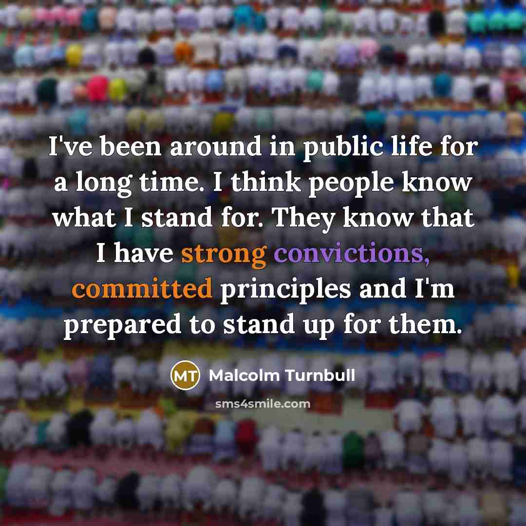 “I've been around in public life for a long time. I think people know what I stand for. They know that I have strong convictions, committed principles and I'm prepared to stand up for them.” quote by Malcolm Turnbull