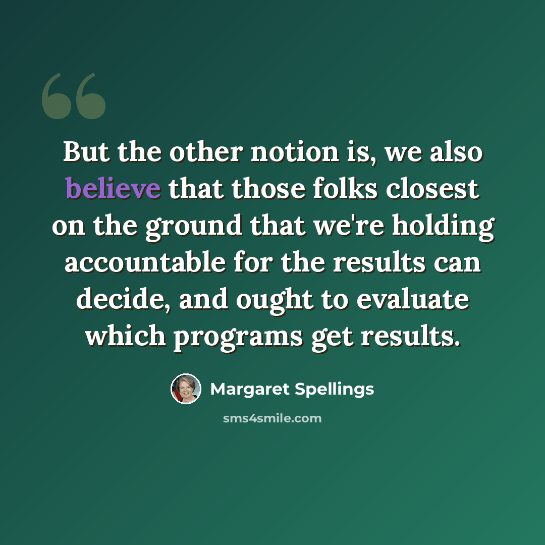 “But the other notion is, we also believe that those folks closest on the ground that we're holding accountable for the results can decide, and ought to evaluate which programs get results.” quote by Margaret Spellings