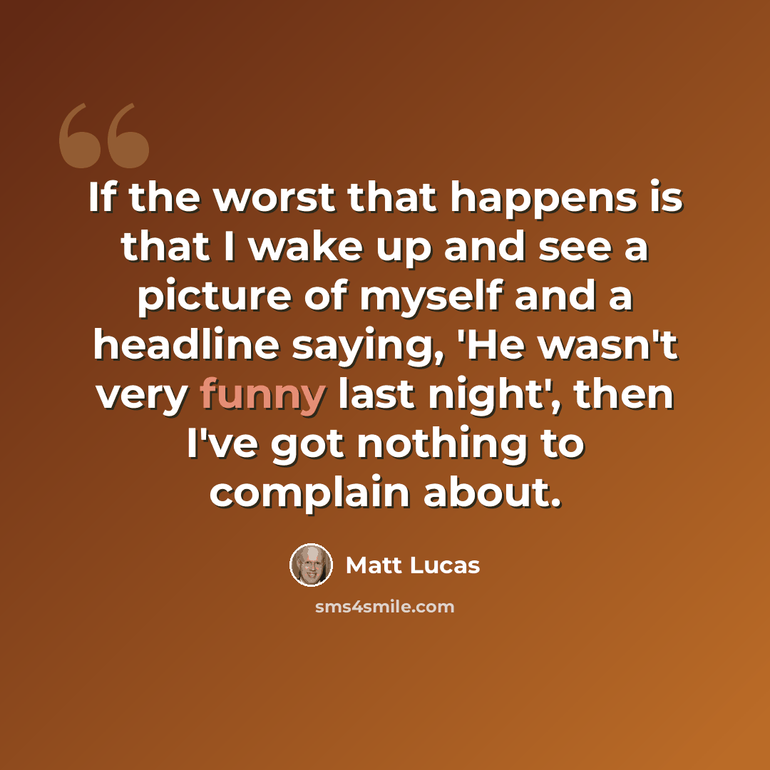 “If the worst that happens is that I wake up and see a picture of myself and a headline saying, 'He wasn't very funny last night', then I've got nothing to complain about.” quote by Matt Lucas