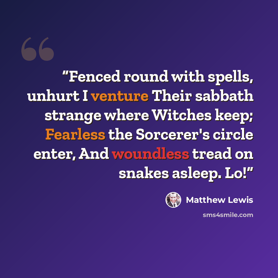 “Fenced round with spells, unhurt I venture Their sabbath strange where Witches keep; Fearless the Sorcerer's circle enter, And woundless tread on snakes asleep. Lo!” quote by Matthew Lewis