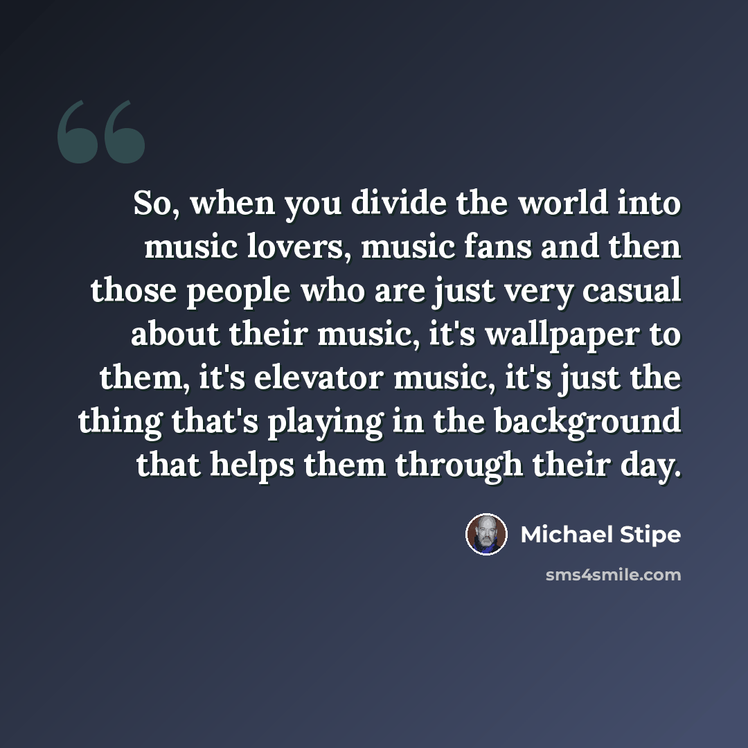 “So, when you divide the world into music lovers, music fans and then those people who are just very casual about their music, it's wallpaper to them, it's elevator music, it's just the thing that's playing in the background that helps them through their day.” quote by Michael Stipe
