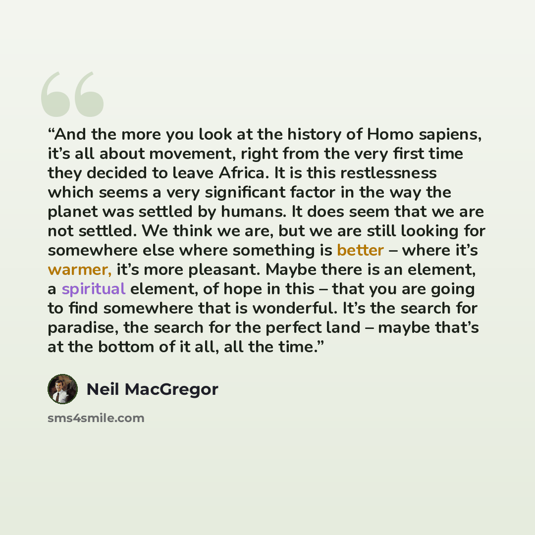 “And the more you look at the history of Homo sapiens, it’s all about movement, right from the very first time they decided to leave Africa. It is this restlessness which seems a very significant factor in the way the planet was settled by humans. It does seem that we are not settled. We think we…” quote by Neil MacGregor