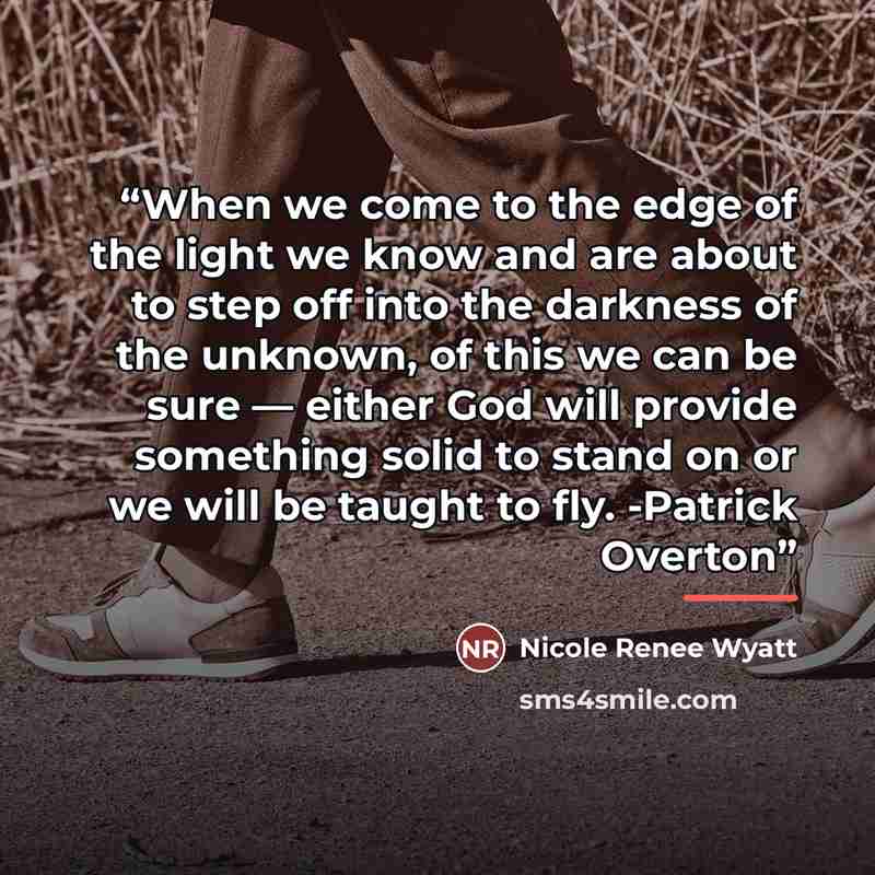 “When we come to the edge of the light we know and are about to step off into the darkness of the unknown, of this we can be sure — either God will provide something solid to stand on or we will be taught to fly. -Patrick Overton” quote by Nicole Renee Wyatt