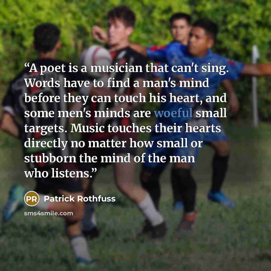 “A poet is a musician that can't sing. Words have to find a man's mind before they can touch his heart, and some men's minds are woeful small targets. Music touches their hearts directly no matter how small or stubborn the mind of the man who listens.” quote by Patrick Rothfuss