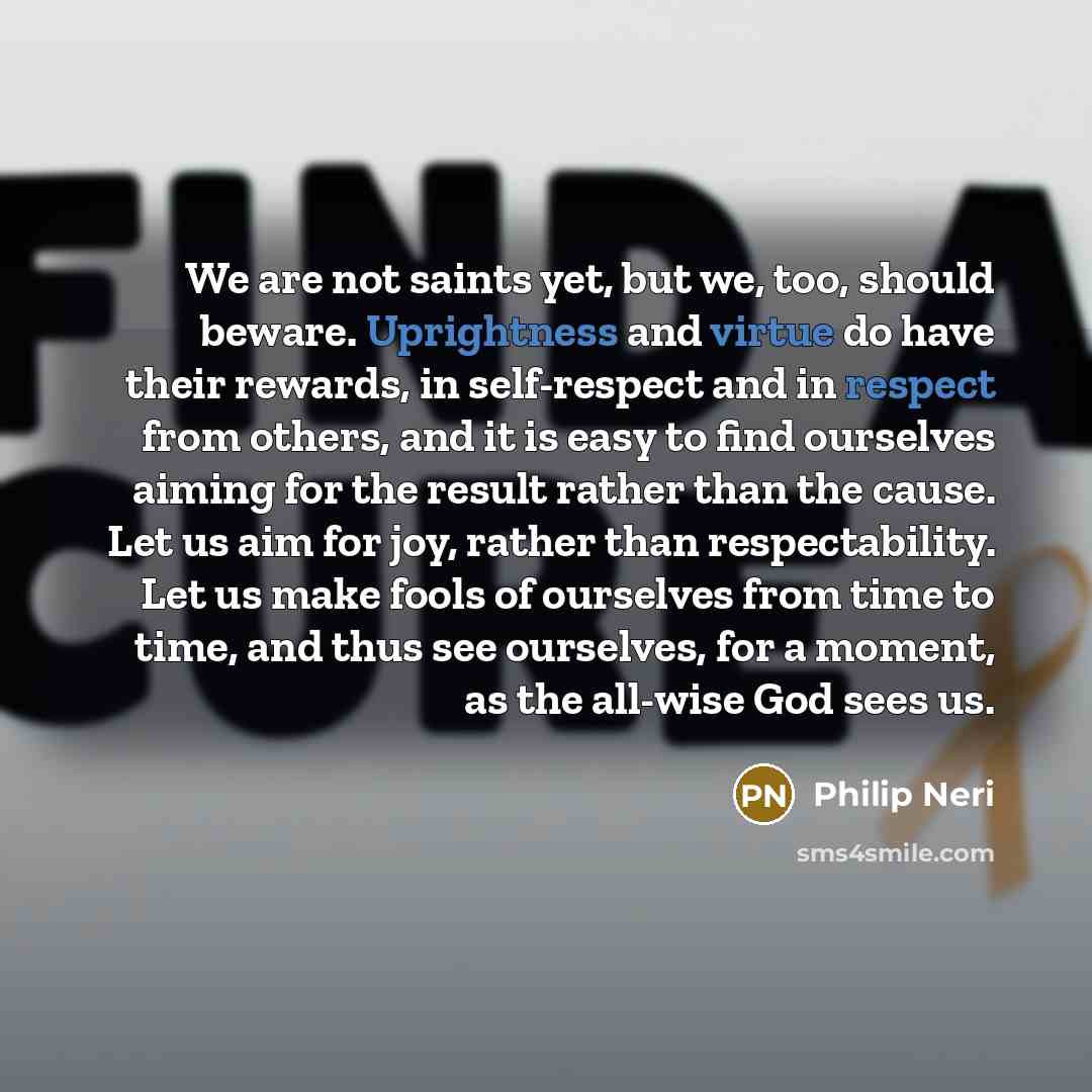 “We are not saints yet, but we, too, should beware. Uprightness and virtue do have their rewards, in self-respect and in respect from others, and it is easy to find ourselves aiming for the result rather than the cause. Let us aim for joy, rather than respectability. Let us make fools of ourselves…” quote by Philip Neri