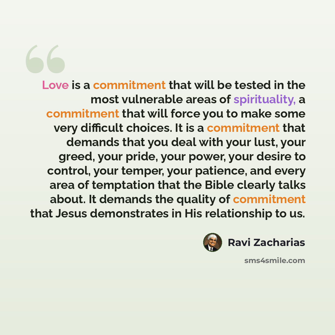 “Love is a commitment that will be tested in the most vulnerable areas of spirituality, a commitment that will force you to make some very difficult choices. It is a commitment that demands that you deal with your lust, your greed, your pride, your power, your desire to control, your temper, your…” quote by Ravi Zacharias