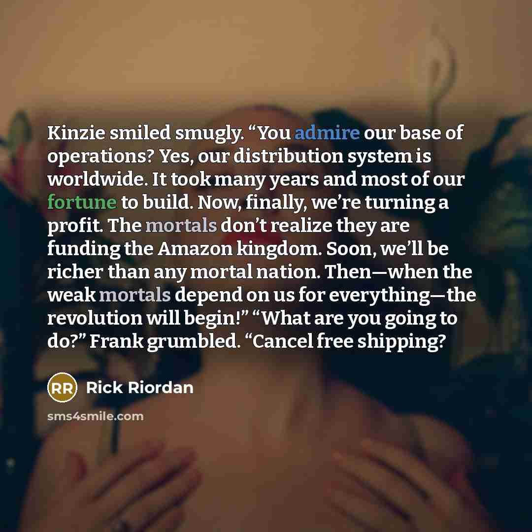 “Kinzie smiled smugly. “You admire our base of operations? Yes, our distribution system is worldwide. It took many years and most of our fortune to build. Now, finally, we’re turning a profit. The mortals don’t realize they are funding the Amazon kingdom. Soon, we’ll be richer than any mortal…” quote by Rick Riordan