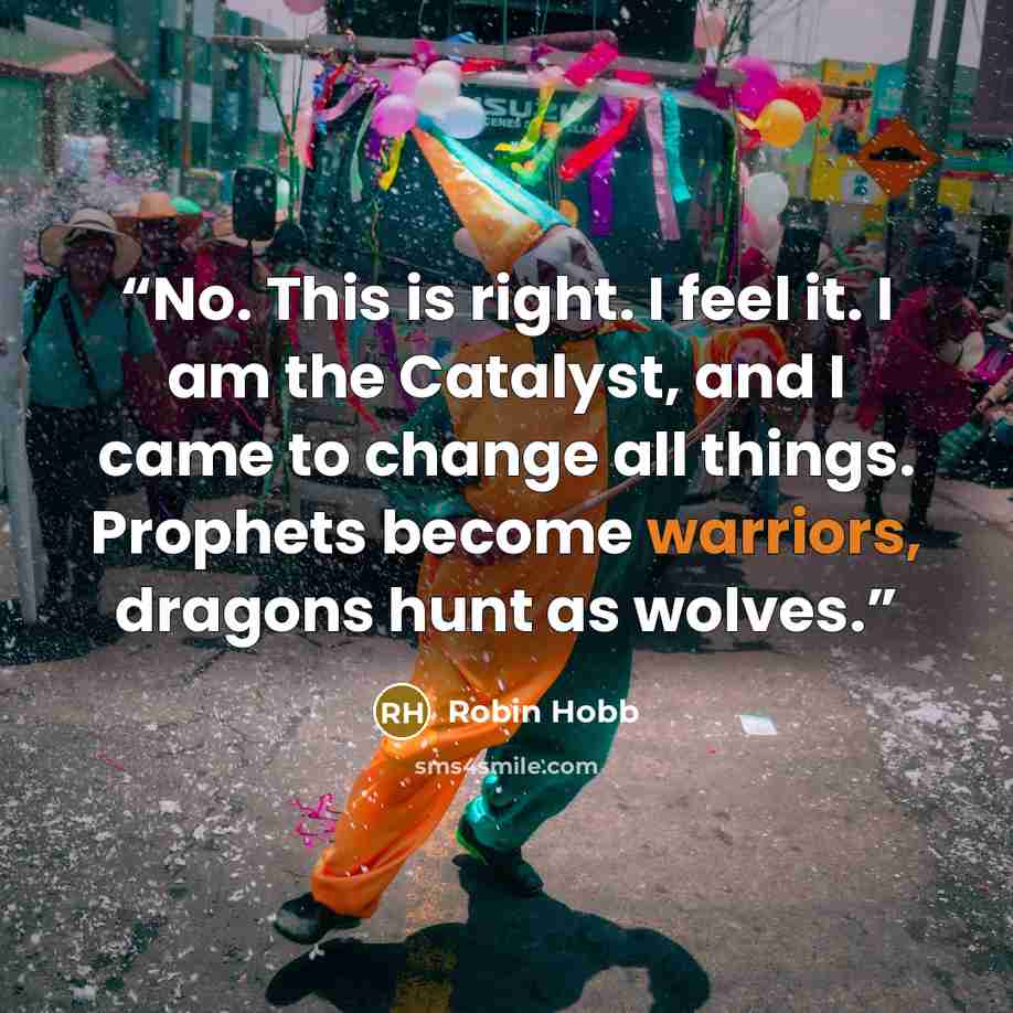 “No. This is right. I feel it. I am the Catalyst, and I came to change all things. Prophets become warriors, dragons hunt as wolves.” quote by Robin Hobb