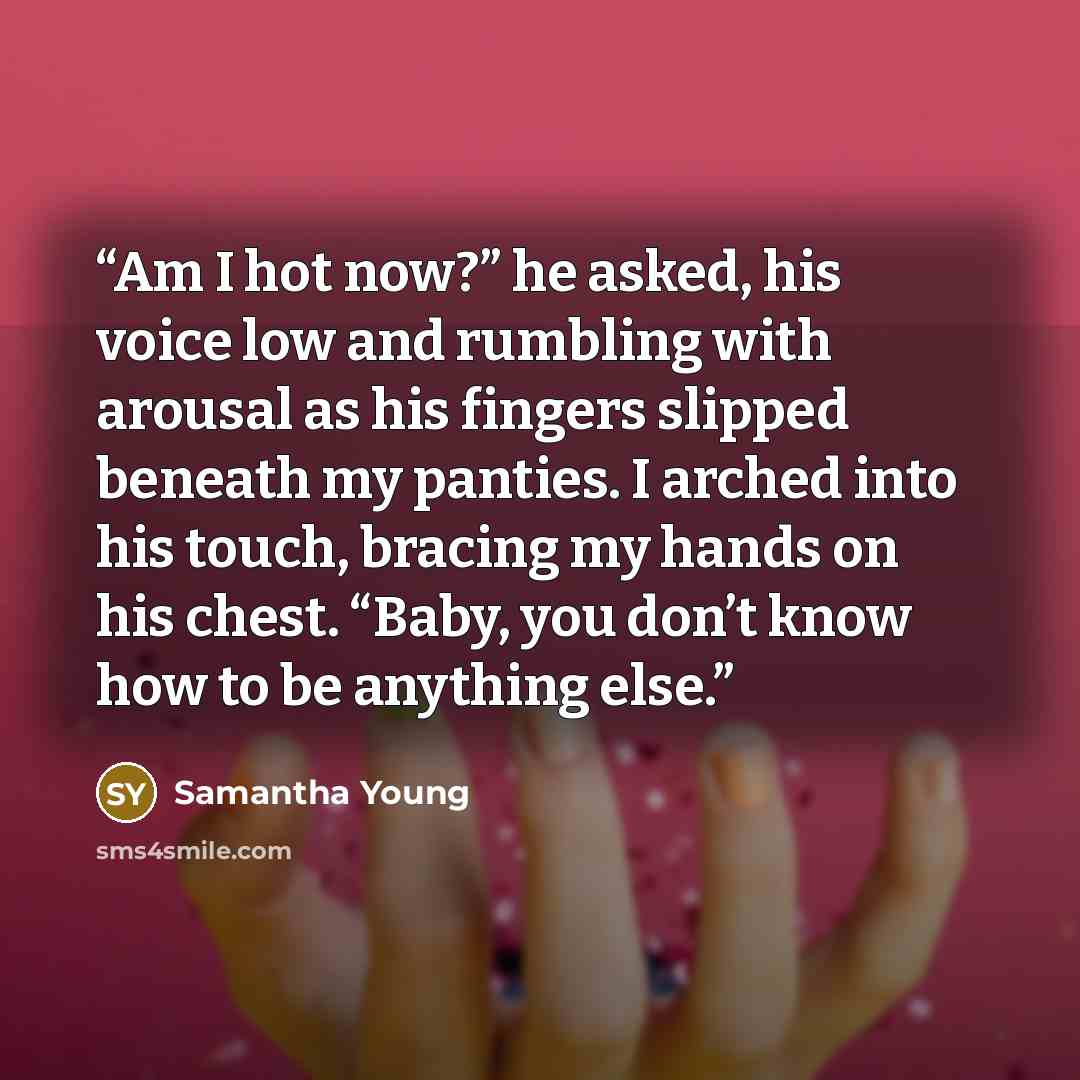 “Am I hot now?” he asked, his voice low and rumbling with arousal as his fingers slipped beneath my panties. I arched into his touch, bracing my hands on his chest. “Baby, you don’t know how to be anything else.” quote by Samantha Young