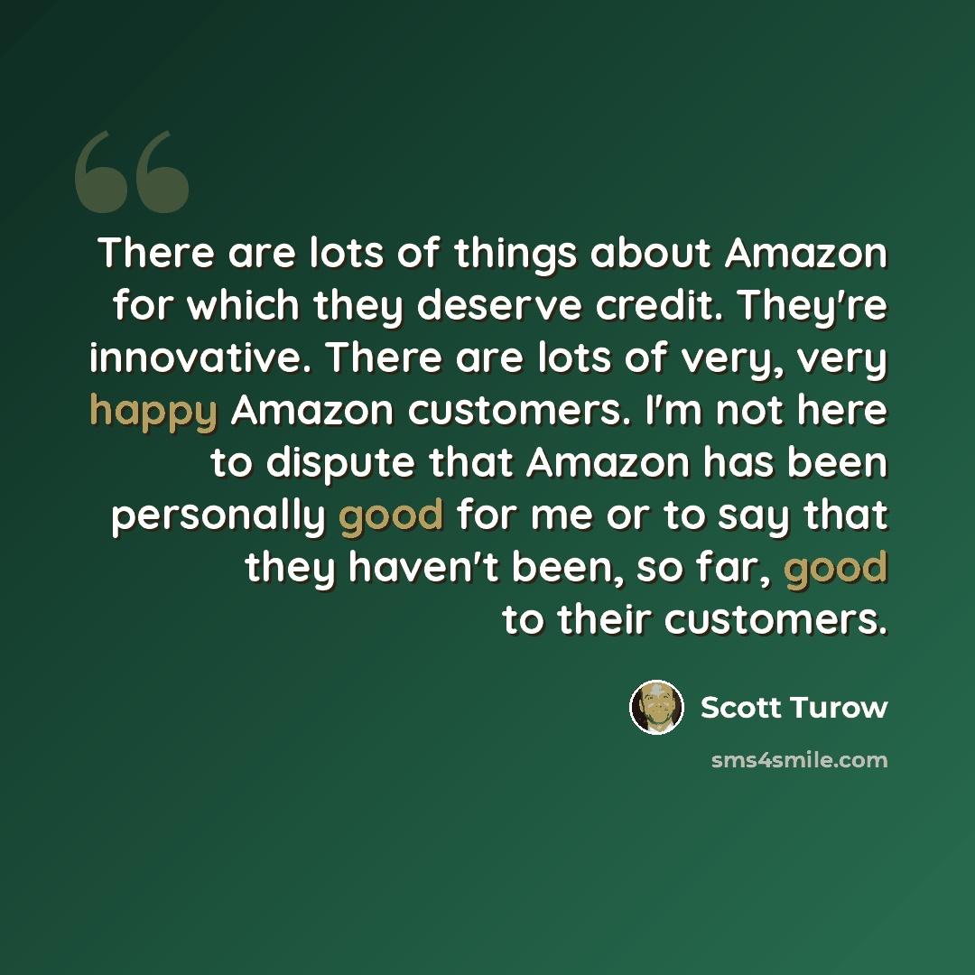 “There are lots of things about Amazon for which they deserve credit. They're innovative. There are lots of very, very happy Amazon customers. I'm not here to dispute that Amazon has been personally good for me or to say that they haven't been, so far, good to their customers.” quote by Scott Turow