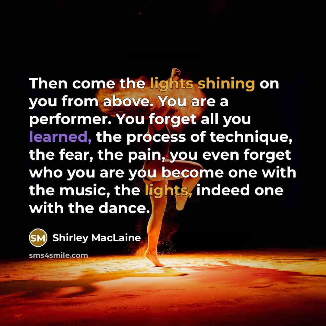 “Then come the lights shining on you from above. You are a performer. You forget all you learned, the process of technique, the fear, the pain, you even forget who you are you become one with the music, the lights, indeed one with the dance.” quote by Shirley MacLaine