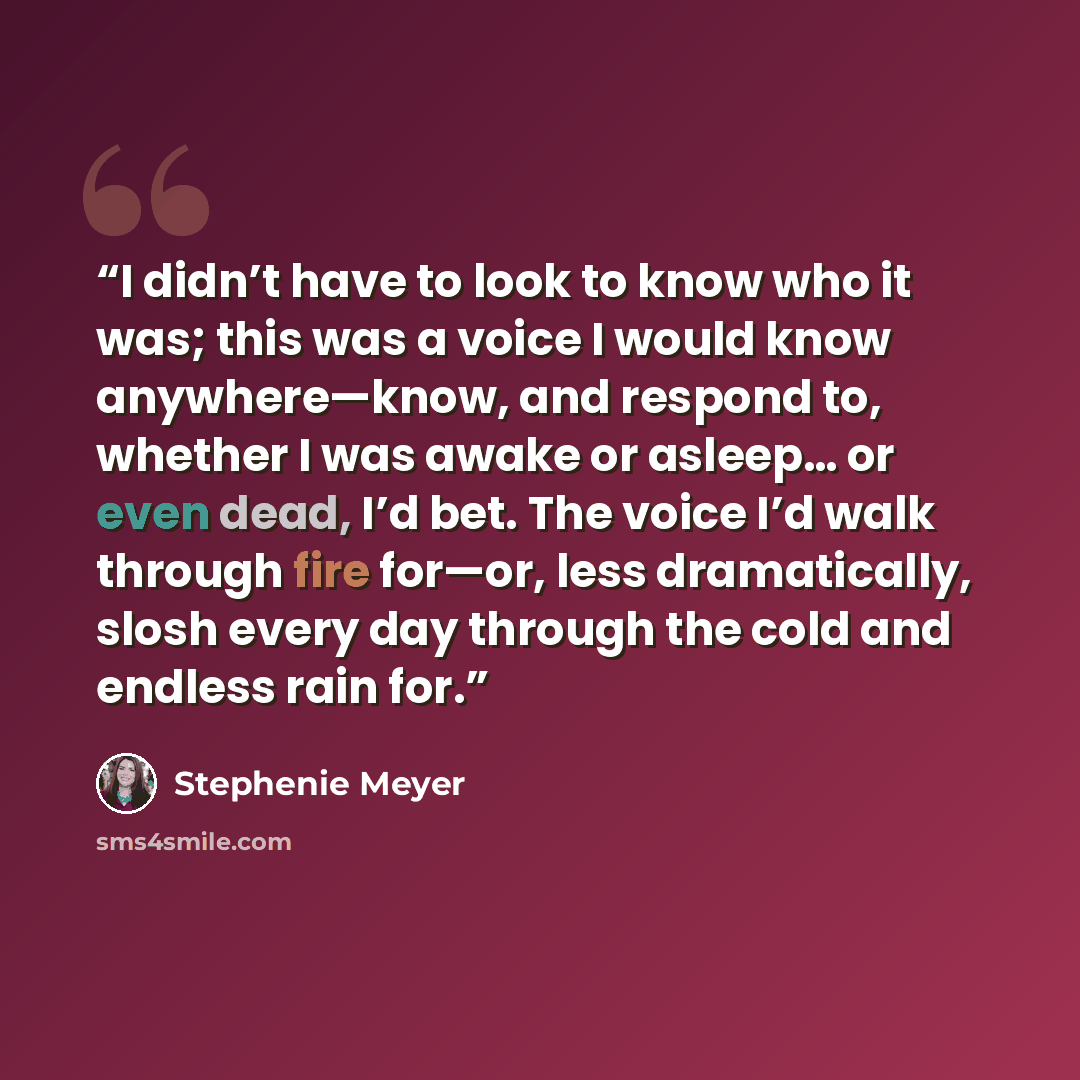 “I didn’t have to look to know who it was; this was a voice I would know anywhere—know, and respond to, whether I was awake or asleep… or even dead, I’d bet. The voice I’d walk through fire for—or, less dramatically, slosh every day through the cold and endless rain for.” quote by Stephenie Meyer