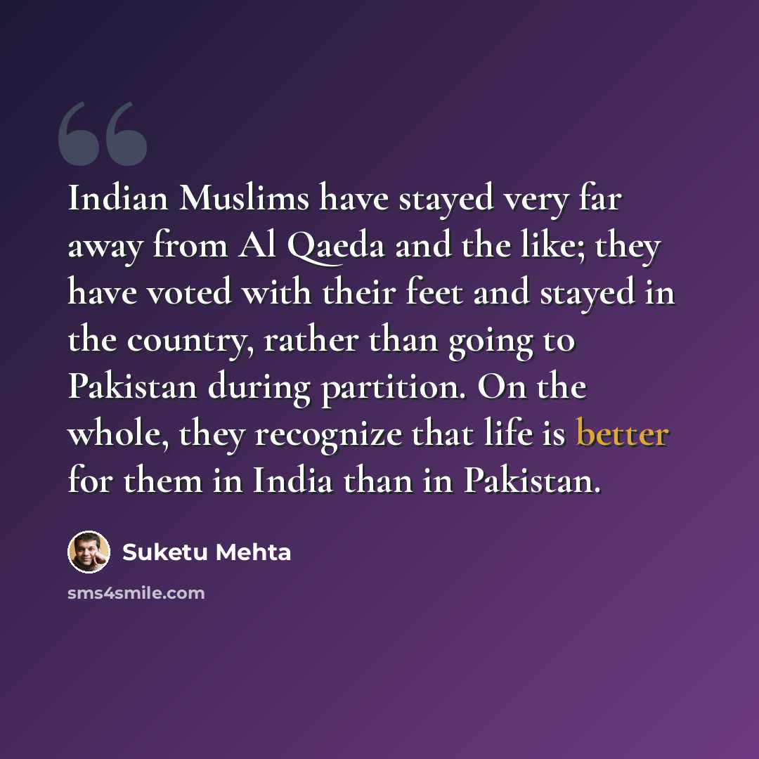 “Indian Muslims have stayed very far away from Al Qaeda and the like; they have voted with their feet and stayed in the country, rather than going to Pakistan during partition. On the whole, they recognize that life is better for them in India than in Pakistan.” quote by Suketu Mehta