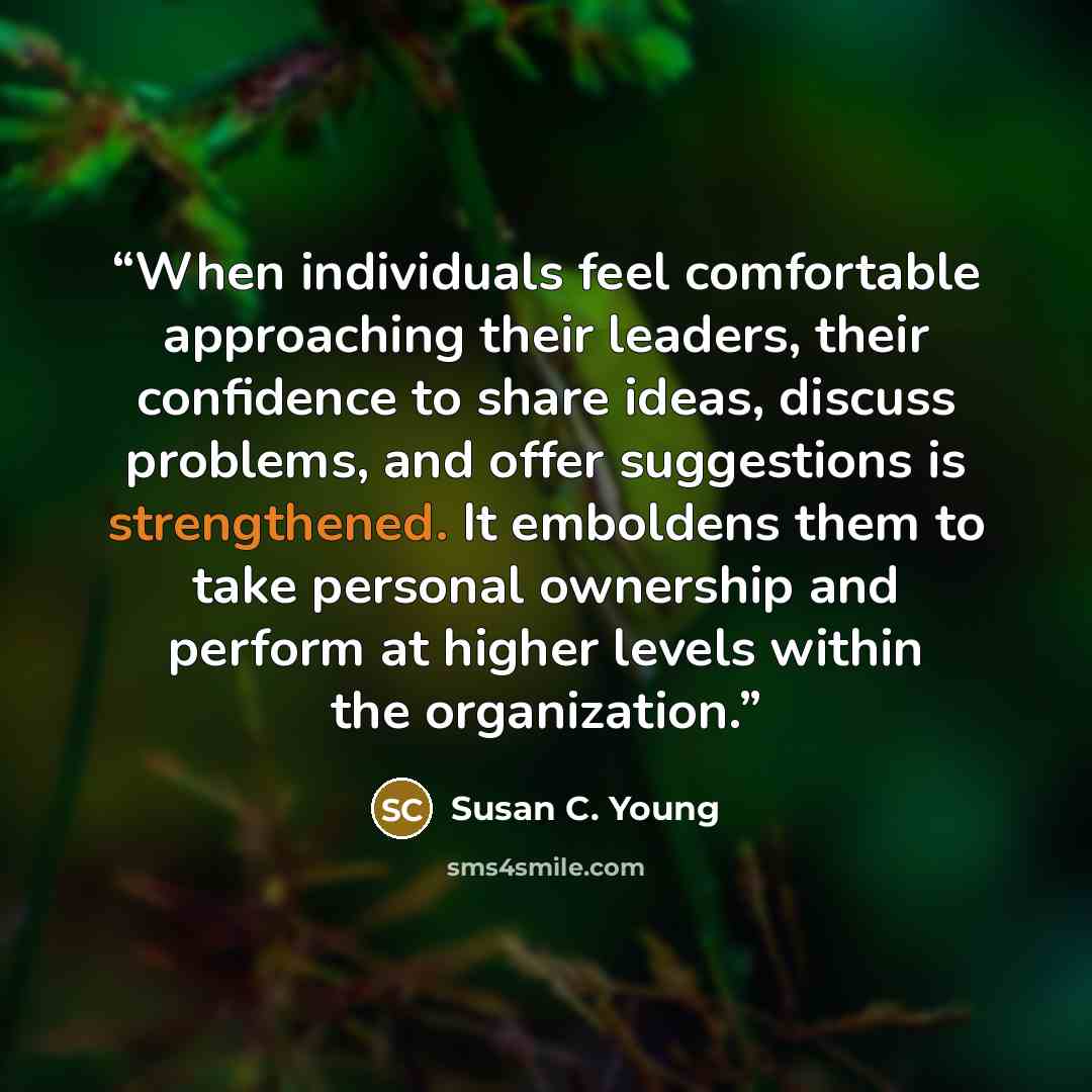 “When individuals feel comfortable approaching their leaders, their confidence to share ideas, discuss problems, and offer suggestions is strengthened. It emboldens them to take personal ownership and perform at higher levels within the organization.” quote by Susan C. Young