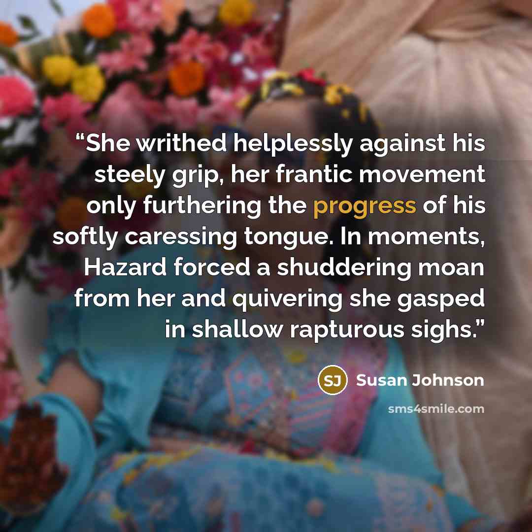 “She writhed helplessly against his steely grip, her frantic movement only furthering the progress of his softly caressing tongue. In moments, Hazard forced a shuddering moan from her and quivering she gasped in shallow rapturous sighs.” quote by Susan Johnson