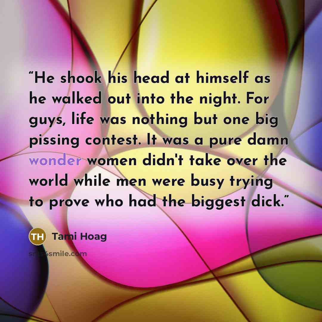 “He shook his head at himself as he walked out into the night. For guys, life was nothing but one big pissing contest. It was a pure damn wonder women didn't take over the world while men were busy trying to prove who had the biggest dick.” quote by Tami Hoag