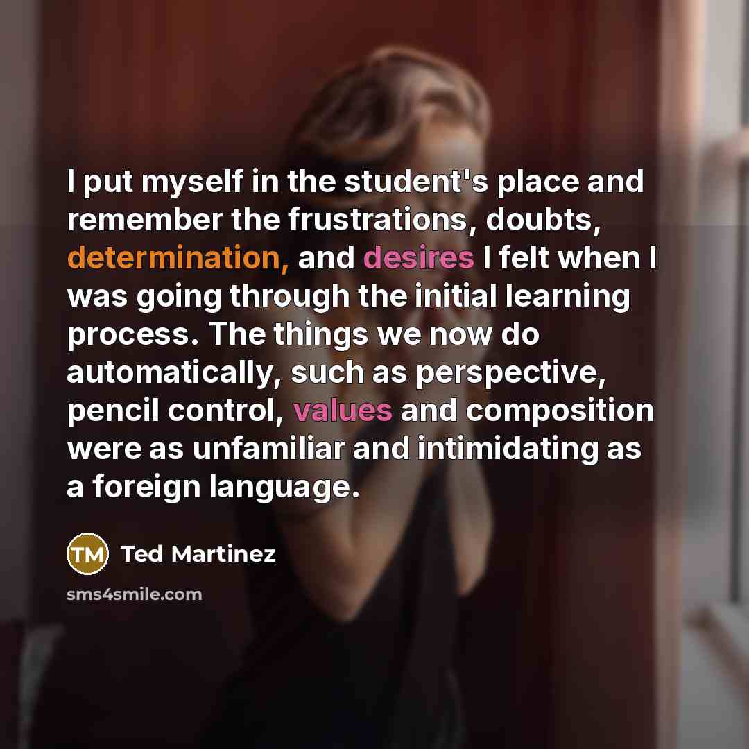 “I put myself in the student's place and remember the frustrations, doubts, determination, and desires I felt when I was going through the initial learning process. The things we now do automatically, such as perspective, pencil control, values and composition were as unfamiliar and intimidating as…” quote by Ted Martinez
