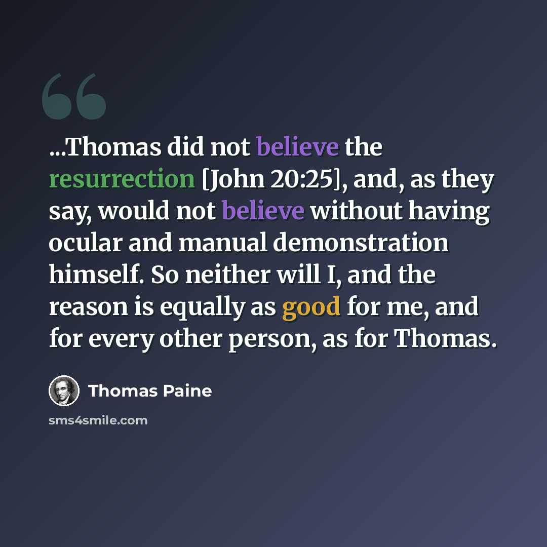 “...Thomas did not believe the resurrection [John 20:25], and, as they say, would not believe without having ocular and manual demonstration himself. So neither will I, and the reason is equally as good for me, and for every other person, as for Thomas.” quote by Thomas Paine