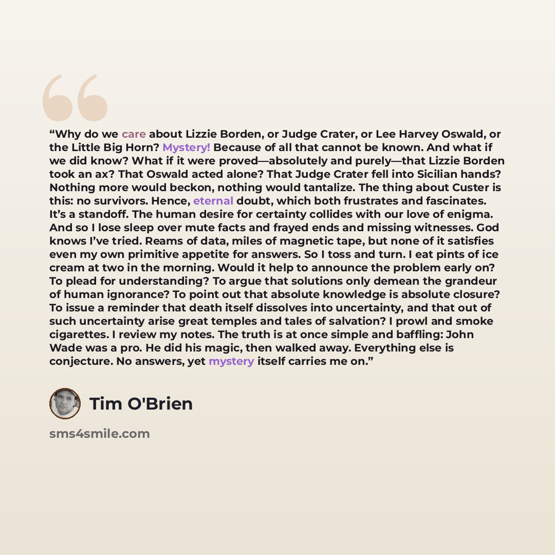 “Why do we care about Lizzie Borden, or Judge Crater, or Lee Harvey Oswald, or the Little Big Horn? Mystery! Because of all that cannot be known. And what if we did know? What if it were proved—absolutely and purely—that Lizzie Borden took an ax? That Oswald acted alone? That Judge Crater fell into…” quote by Tim O'Brien