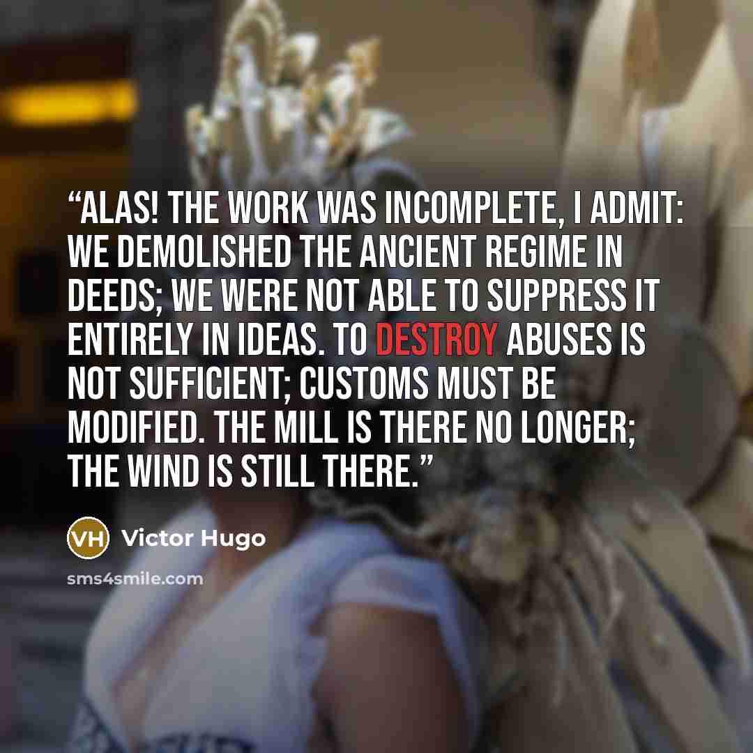 “Alas! The work was incomplete, I admit: we demolished the ancient regime in deeds; we were not able to suppress it entirely in ideas. To destroy abuses is not sufficient; customs must be modified. The mill is there no longer; the wind is still there.” quote by Victor Hugo