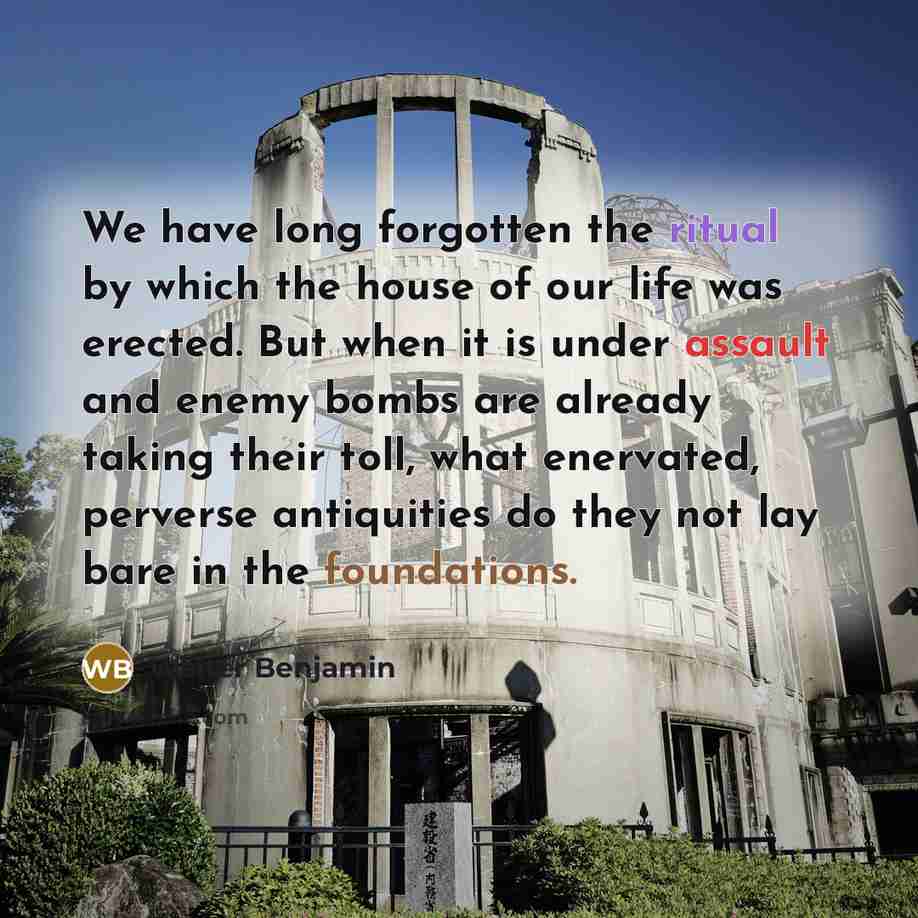“We have long forgotten the ritual by which the house of our life was erected. But when it is under assault and enemy bombs are already taking their toll, what enervated, perverse antiquities do they not lay bare in the foundations.” quote by Walter Benjamin