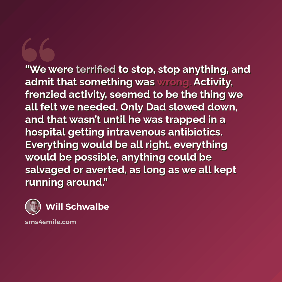 “We were terrified to stop, stop anything, and admit that something was wrong. Activity, frenzied activity, seemed to be the thing we all felt we needed. Only Dad slowed down, and that wasn’t until he was trapped in a hospital getting intravenous antibiotics. Everything would be all right…” quote by Will Schwalbe