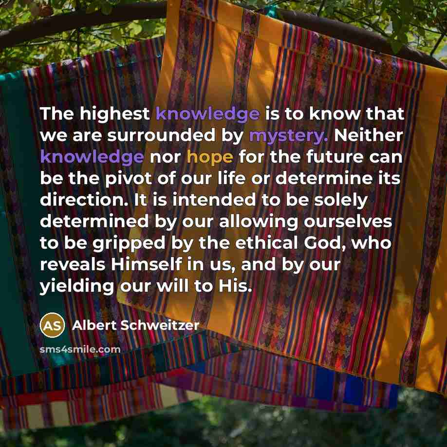 “The highest knowledge is to know that we are surrounded by mystery. Neither knowledge nor hope for the future can be the pivot of our life or determine its direction. It is intended to be solely determined by our allowing ourselves to be gripped by the ethical God, who reveals Himself in us, and…” quote by Albert Schweitzer