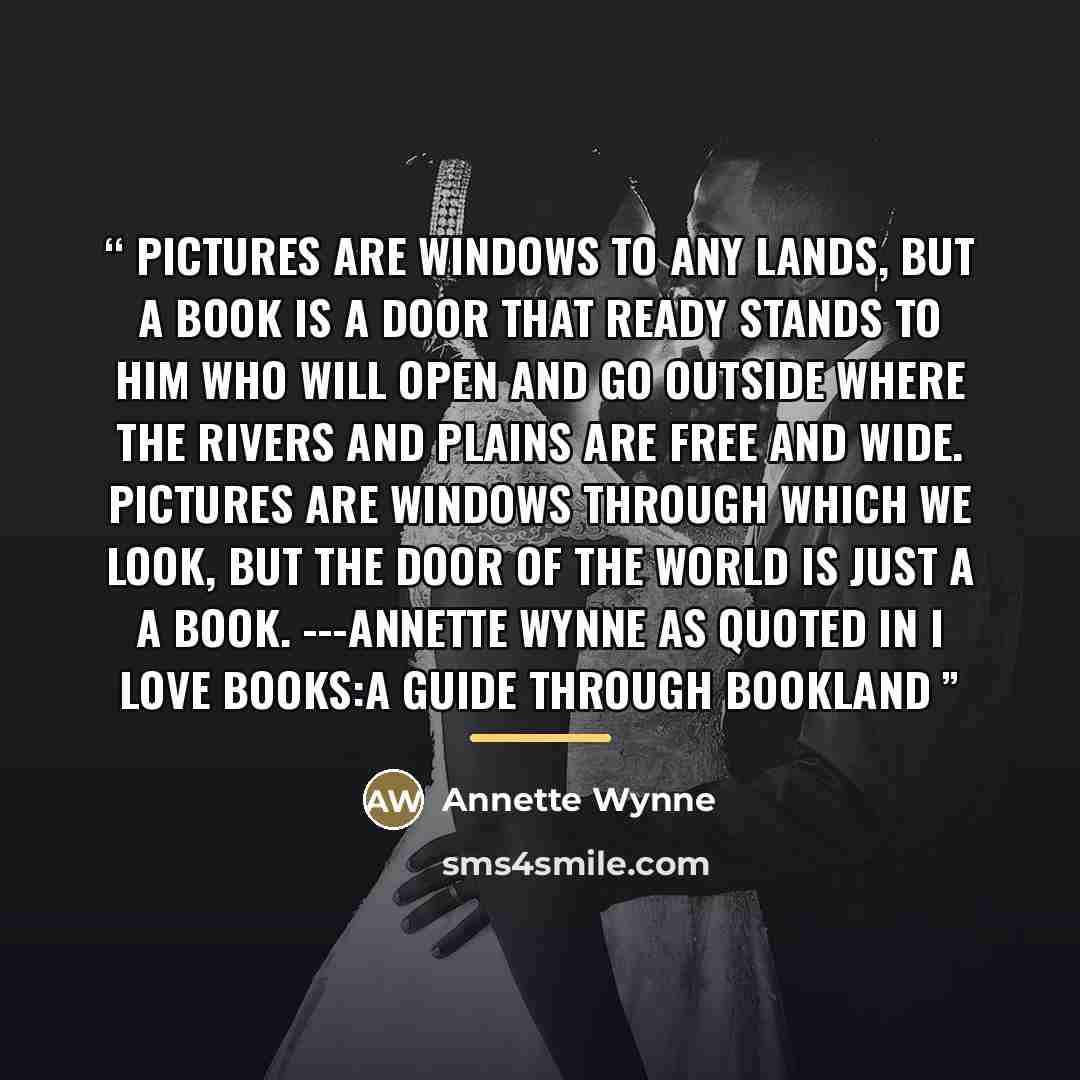 “Pictures are windows to any lands, But a book is a door that ready stands To him who will open and go outside Where the rivers and plains are free and wide. Pictures are windows through which we look, But the door of the world is just a a book. ---Annette Wynne as quoted in I Love Books:A Guide…” quote by Annette Wynne