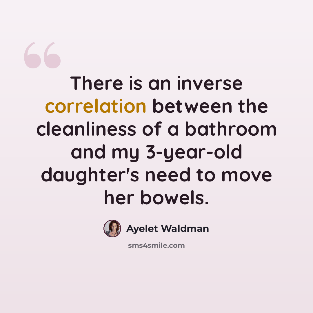 “There is an inverse correlation between the cleanliness of a bathroom and my 3-year-old daughter's need to move her bowels.” quote by Ayelet Waldman