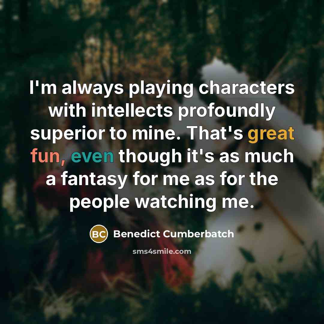 “I'm always playing characters with intellects profoundly superior to mine. That's great fun, even though it's as much a fantasy for me as for the people watching me.” quote by Benedict Cumberbatch